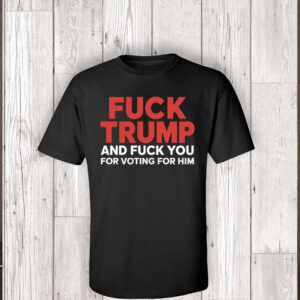 Fuck Trump And Fuck You For Voting For Him TShirt